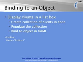 Binding to an Object
• Display clients in a list box
   • Create collection of clients in code
   • Populate the collection
   • Bind to object in XAML

<ListBox
 Name="listBox1"




             Learn More @ http://www.learnnowonline.com
                   Copyright © by Application Developers Training Company
 