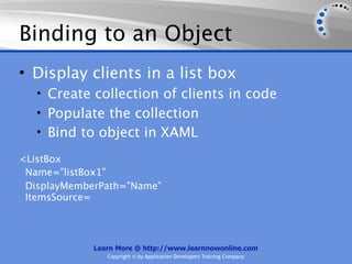 Binding to an Object
• Display clients in a list box
   • Create collection of clients in code
   • Populate the collection
   • Bind to object in XAML

<ListBox
 Name="listBox1"
 DisplayMemberPath="Name"
 ItemsSource=




             Learn More @ http://www.learnnowonline.com
                Copyright © by Application Developers Training Company
 