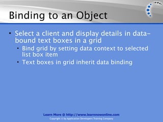 Binding to an Object
• Select a client and display details in data-
  bound text boxes in a grid
  • Bind grid by setting data context to selected
    list box item
  • Text boxes in grid inherit data binding




           Learn More @ http://www.learnnowonline.com
              Copyright © by Application Developers Training Company
 