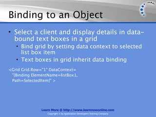 Binding to an Object
• Select a client and display details in data-
  bound text boxes in a grid
   • Bind grid by setting data context to selected
     list box item
   • Text boxes in grid inherit data binding
<Grid Grid.Row="1" DataContext=
 "{Binding ElementName=listBox1,
 Path=SelectedItem}" >




               Learn More @ http://www.learnnowonline.com
                  Copyright © by Application Developers Training Company
 