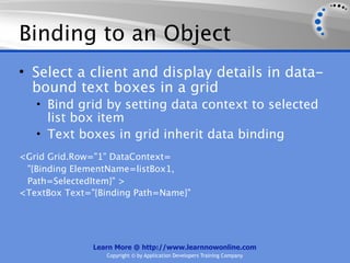 Binding to an Object
• Select a client and display details in data-
  bound text boxes in a grid
   • Bind grid by setting data context to selected
     list box item
   • Text boxes in grid inherit data binding
<Grid Grid.Row="1" DataContext=
 "{Binding ElementName=listBox1,
 Path=SelectedItem}" >
<TextBox Text="{Binding Path=Name}"




               Learn More @ http://www.learnnowonline.com
                  Copyright © by Application Developers Training Company
 