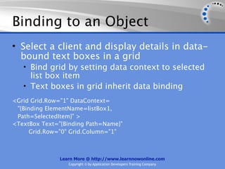 Binding to an Object
• Select a client and display details in data-
  bound text boxes in a grid
   • Bind grid by setting data context to selected
     list box item
   • Text boxes in grid inherit data binding
<Grid Grid.Row="1" DataContext=
 "{Binding ElementName=listBox1,
 Path=SelectedItem}" >
<TextBox Text="{Binding Path=Name}"
      Grid.Row="0" Grid.Column="1"



               Learn More @ http://www.learnnowonline.com
                  Copyright © by Application Developers Training Company
 