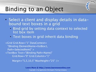 Binding to an Object
• Select a client and display details in data-
  bound text boxes in a grid
   • Bind grid by setting data context to selected
     list box item
   • Text boxes in grid inherit data binding
<Grid Grid.Row="1" DataContext=
 "{Binding ElementName=listBox1,
 Path=SelectedItem}" >
<TextBox Text="{Binding Path=Name}"
      Grid.Row="0" Grid.Column="1"
     Margin="5,5,10,5" MaxHeight="25" />

               Learn More @ http://www.learnnowonline.com
                  Copyright © by Application Developers Training Company
 