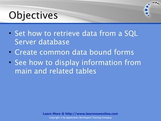 Objectives
• Set how to retrieve data from a SQL
  Server database
• Create common data bound forms
• See how to display information from
  main and related tables




         Learn More @ http://www.learnnowonline.com
            Copyright © by Application Developers Training Company
 