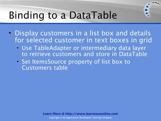 Binding to a DataTable
• Display customers in a list box and details
  for selected customer in text boxes in grid
  • Use TableAdapter or intermediary data layer
    to retrieve customers and store in DataTable
  • Set ItemsSource property of list box to
    Customers table




           Learn More @ http://www.learnnowonline.com
              Copyright © by Application Developers Training Company
 