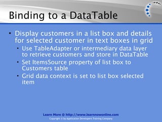 Binding to a DataTable
• Display customers in a list box and details
  for selected customer in text boxes in grid
  • Use TableAdapter or intermediary data layer
    to retrieve customers and store in DataTable
  • Set ItemsSource property of list box to
    Customers table
  • Grid data context is set to list box selected
    item




           Learn More @ http://www.learnnowonline.com
              Copyright © by Application Developers Training Company
 