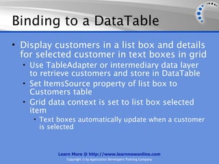 Binding to a DataTable
• Display customers in a list box and details
  for selected customer in text boxes in grid
  • Use TableAdapter or intermediary data layer
    to retrieve customers and store in DataTable
  • Set ItemsSource property of list box to
    Customers table
  • Grid data context is set to list box selected
    item
     • Text boxes automatically update when a customer
      is selected


            Learn More @ http://www.learnnowonline.com
               Copyright © by Application Developers Training Company
 