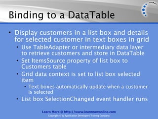 Binding to a DataTable
• Display customers in a list box and details
  for selected customer in text boxes in grid
  • Use TableAdapter or intermediary data layer
    to retrieve customers and store in DataTable
  • Set ItemsSource property of list box to
    Customers table
  • Grid data context is set to list box selected
    item
     • Text boxes automatically update when a customer
      is selected
  • List box SelectionChanged event handler runs

            Learn More @ http://www.learnnowonline.com
               Copyright © by Application Developers Training Company
 