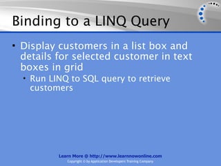 Binding to a LINQ Query
• Display customers in a list box and
  details for selected customer in text
  boxes in grid
  • Run LINQ to SQL query to retrieve
   customers




          Learn More @ http://www.learnnowonline.com
             Copyright © by Application Developers Training Company
 
