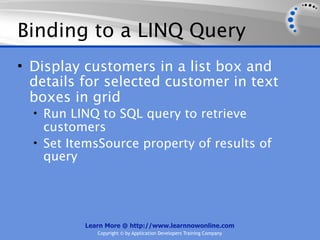 Binding to a LINQ Query
• Display customers in a list box and
  details for selected customer in text
  boxes in grid
  • Run LINQ to SQL query to retrieve
    customers
  • Set ItemsSource property of results of
    query




          Learn More @ http://www.learnnowonline.com
             Copyright © by Application Developers Training Company
 