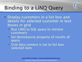 Binding to a LINQ Query
• Display customers in a list box and
  details for selected customer in text
  boxes in grid
  • Run LINQ to SQL query to retrieve
    customers
  • Set ItemsSource property of results of
    query
  • Grid data context is set to list box
    selected item


          Learn More @ http://www.learnnowonline.com
             Copyright © by Application Developers Training Company
 