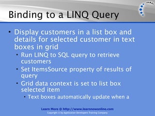 Binding to a LINQ Query
• Display customers in a list box and
  details for selected customer in text
  boxes in grid
  • Run LINQ to SQL query to retrieve
    customers
  • Set ItemsSource property of results of
    query
  • Grid data context is set to list box
    selected item
    • Text boxes automatically update when a

          Learn More @ http://www.learnnowonline.com
             Copyright © by Application Developers Training Company
 