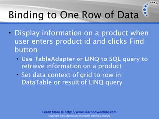 Binding to One Row of Data
• Display information on a product when
  user enters product id and clicks Find
  button
  • Use TableAdapter or LINQ to SQL query to
    retrieve information on a product
  • Set data context of grid to row in
    DataTable or result of LINQ query



          Learn More @ http://www.learnnowonline.com
             Copyright © by Application Developers Training Company
 