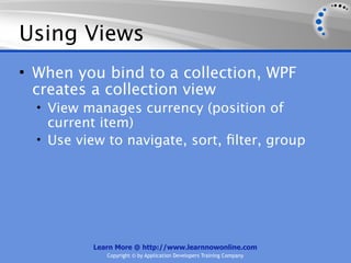 Using Views
• When you bind to a collection, WPF
  creates a collection view
  • View manages currency (position of
    current item)
  • Use view to navigate, sort, ﬁlter, group




          Learn More @ http://www.learnnowonline.com
             Copyright © by Application Developers Training Company
 