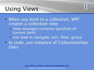 Using Views
• When you bind to a collection, WPF
  creates a collection view
  • View manages currency (position of
    current item)
  • Use view to navigate, sort, ﬁlter, group
• In code, use instance of CollectionView
  class



          Learn More @ http://www.learnnowonline.com
             Copyright © by Application Developers Training Company
 