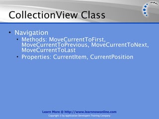 CollectionView Class
• Navigation
  • Methods: MoveCurrentToFirst,
    MoveCurrentToPrevious, MoveCurrentToNext,
    MoveCurrentToLast
  • Properties: CurrentItem, CurrentPosition




          Learn More @ http://www.learnnowonline.com
               Copyright © by Application Developers Training Company
 