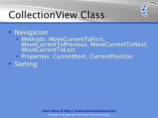 CollectionView Class
• Navigation
  • Methods: MoveCurrentToFirst,
    MoveCurrentToPrevious, MoveCurrentToNext,
    MoveCurrentToLast
  • Properties: CurrentItem, CurrentPosition
• Sorting




            Learn More @ http://www.learnnowonline.com
               Copyright © by Application Developers Training Company
 