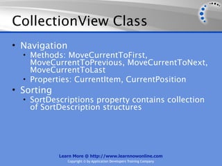 CollectionView Class
• Navigation
  • Methods: MoveCurrentToFirst,
    MoveCurrentToPrevious, MoveCurrentToNext,
    MoveCurrentToLast
  • Properties: CurrentItem, CurrentPosition
• Sorting
  • SortDescriptions property contains collection
    of SortDescription structures




            Learn More @ http://www.learnnowonline.com
               Copyright © by Application Developers Training Company
 