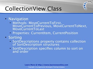 CollectionView Class
• Navigation
  • Methods: MoveCurrentToFirst,
    MoveCurrentToPrevious, MoveCurrentToNext,
    MoveCurrentToLast
  • Properties: CurrentItem, CurrentPosition
• Sorting
  • SortDescriptions property contains collection
    of SortDescription structures
  • SortDescription speciﬁes column to sort on
    and order


            Learn More @ http://www.learnnowonline.com
               Copyright © by Application Developers Training Company
 