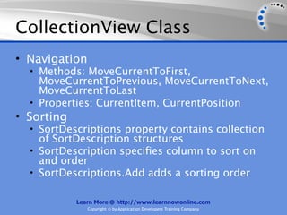 CollectionView Class
• Navigation
  • Methods: MoveCurrentToFirst,
    MoveCurrentToPrevious, MoveCurrentToNext,
    MoveCurrentToLast
  • Properties: CurrentItem, CurrentPosition
• Sorting
  • SortDescriptions property contains collection
    of SortDescription structures
  • SortDescription speciﬁes column to sort on
    and order
  • SortDescriptions.Add adds a sorting order


            Learn More @ http://www.learnnowonline.com
               Copyright © by Application Developers Training Company
 