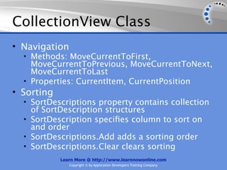 CollectionView Class
• Navigation
  • Methods: MoveCurrentToFirst,
    MoveCurrentToPrevious, MoveCurrentToNext,
    MoveCurrentToLast
  • Properties: CurrentItem, CurrentPosition
• Sorting
  • SortDescriptions property contains collection
    of SortDescription structures
  • SortDescription speciﬁes column to sort on
    and order
  • SortDescriptions.Add adds a sorting order
  • SortDescriptions.Clear clears sorting
            Learn More @ http://www.learnnowonline.com
               Copyright © by Application Developers Training Company
 