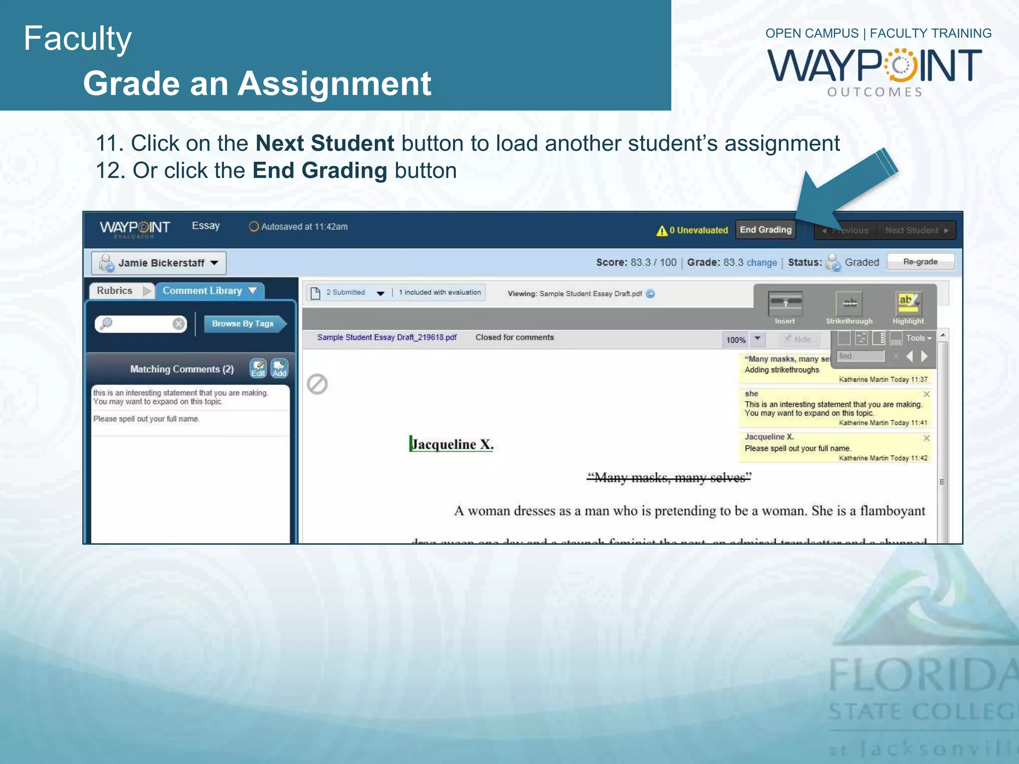 Faculty                                                             OPEN CAMPUS | FACULTY TRAINING



   Grade an Assignment
   11. Now that you are finished grading, you have some options:
        A. You can click on Next Student button to load the next student’s
           assignment or
        B. Navigate to the next student by click on the dropdown menu in the
           upper left hand corner and selecting the student to evaluate.
        C. If you want to re-grade then click on the Re-grade button
 