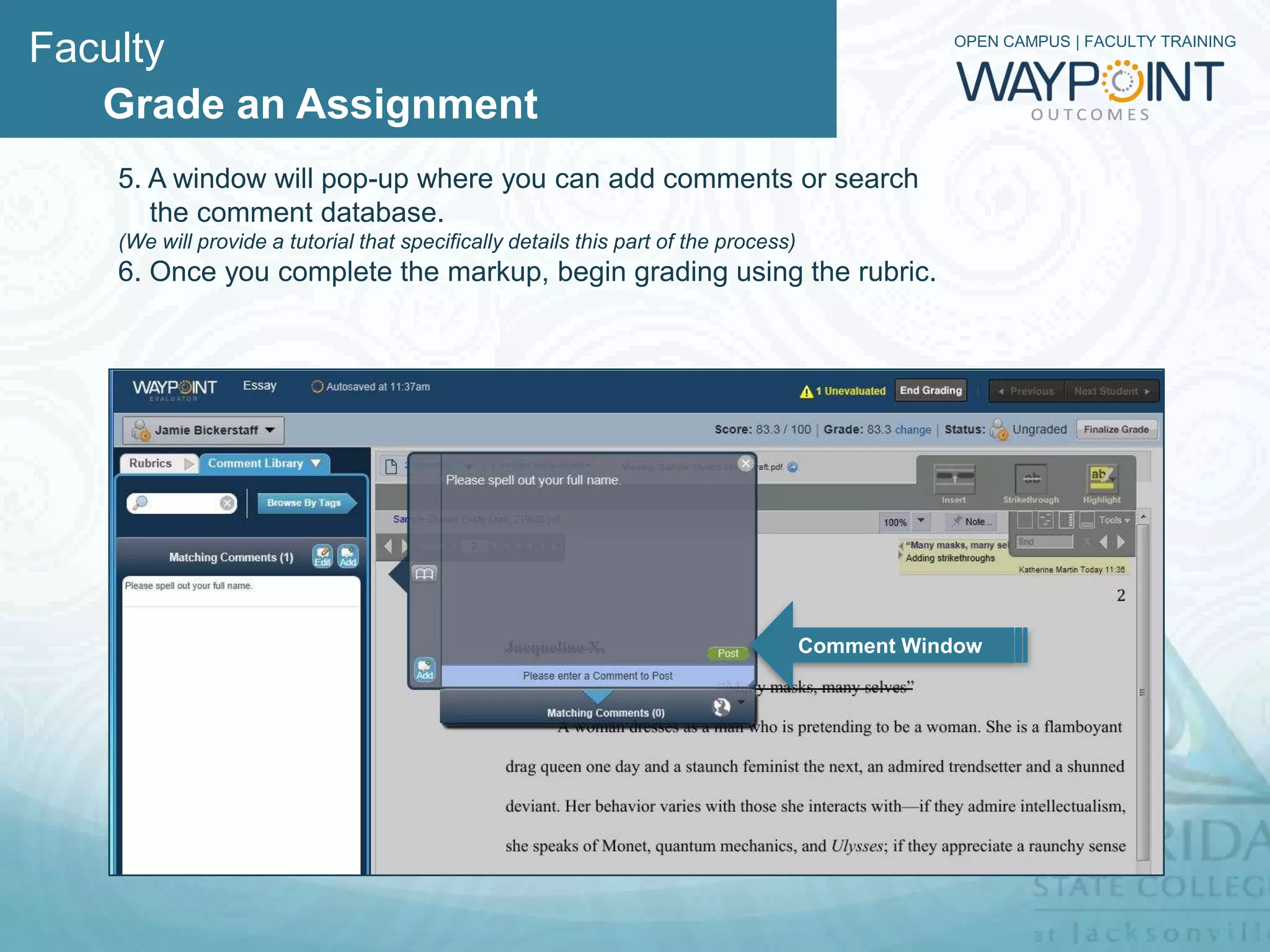 Faculty                                                            OPEN CAMPUS | FACULTY TRAINING



   Grade an Assignment
    5. A window will pop-up where you search for preformed comments or add
    personal comments. If you wish to add a comment to your personal library, you
    can push Add in the bottom left hand corner of the comment box and the
    comment library will open to the left.
    6. Once you complete the markup, begin grading using the rubric.




                        Add



                                                       Comment Window
 