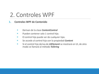 2. Controles WPF
1. Controles WPF de Contenido
 Derivan de la clase ContentControl
 Pueden contener solo 1 control hijo.
 El control hijo puede ser de cualquier tipo.
 Se accede al control hijo con la propiedad Content
 Si el control hijo deriva de UIElement se mostrará en UI, de otro
modo se llamará al método ToString
 