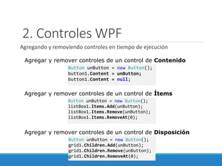 2. Controles WPF
Agregando y removiendo controles en tiempo de ejecución
Button unButton = new Button();
grid1.Children.Add(unButton);
grid1.Children.Remove(unButton);
grid1.Children.RemoveAt(0);
Button unButton = new Button();
listBox1.Items.Add(unButton);
listBox1.Items.Remove(unButton);
listBox1.Items.RemoveAt(0);
Agregar y remover controles de un control de Ítems
Agregar y remover controles de un control de Disposición
Button unButton = new Button();
button1.Content = unButton;
button1.Content = null;
Agregar y remover controles de un control de Contenido
 