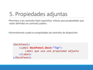 5. Propiedades adjuntas
Permiten a los controles hijos especificar valores para propiedades que
están definidas en controles padres.
Generalmente usado en propiedades de controles de disposición
<DockPanel>
<Label DockPanel.Dock="Top">
Label que usa una propiedad adjunta
</Label>
</DockPanel>
 