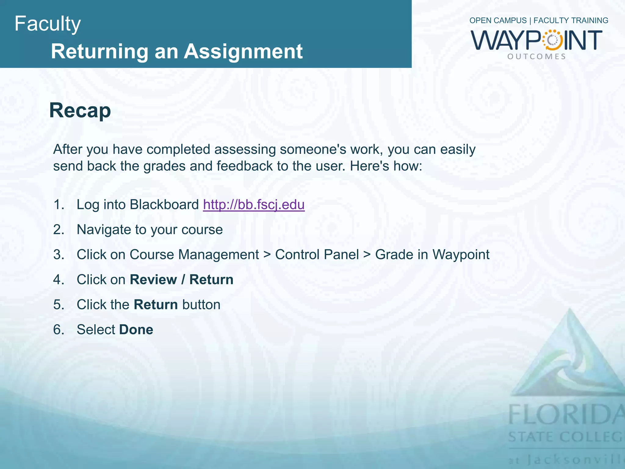 Faculty                                                            OPEN CAMPUS | FACULTY TRAINING



   Returning an Assignment

   Recap
   After you have completed assessing someone's work, you can easily
   send back the grades and feedback to the user. Here's how:

   1. Log into Blackboard http://bb.fscj.edu
   2. Navigate to your course
   3. Click on Course Management > Control Panel > Grade in Waypoint
   4. Click on Review / Return
   5. Click the Return button
   6. Select Done
 