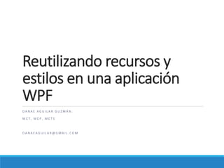 Reutilizando recursos y
estilos en una aplicación
WPF
D A N A E A G U I L A R G U Z M Á N .
M C T , M C P , M C T S
D A N A E A G U I L A R @ G M A I L . C O M
 