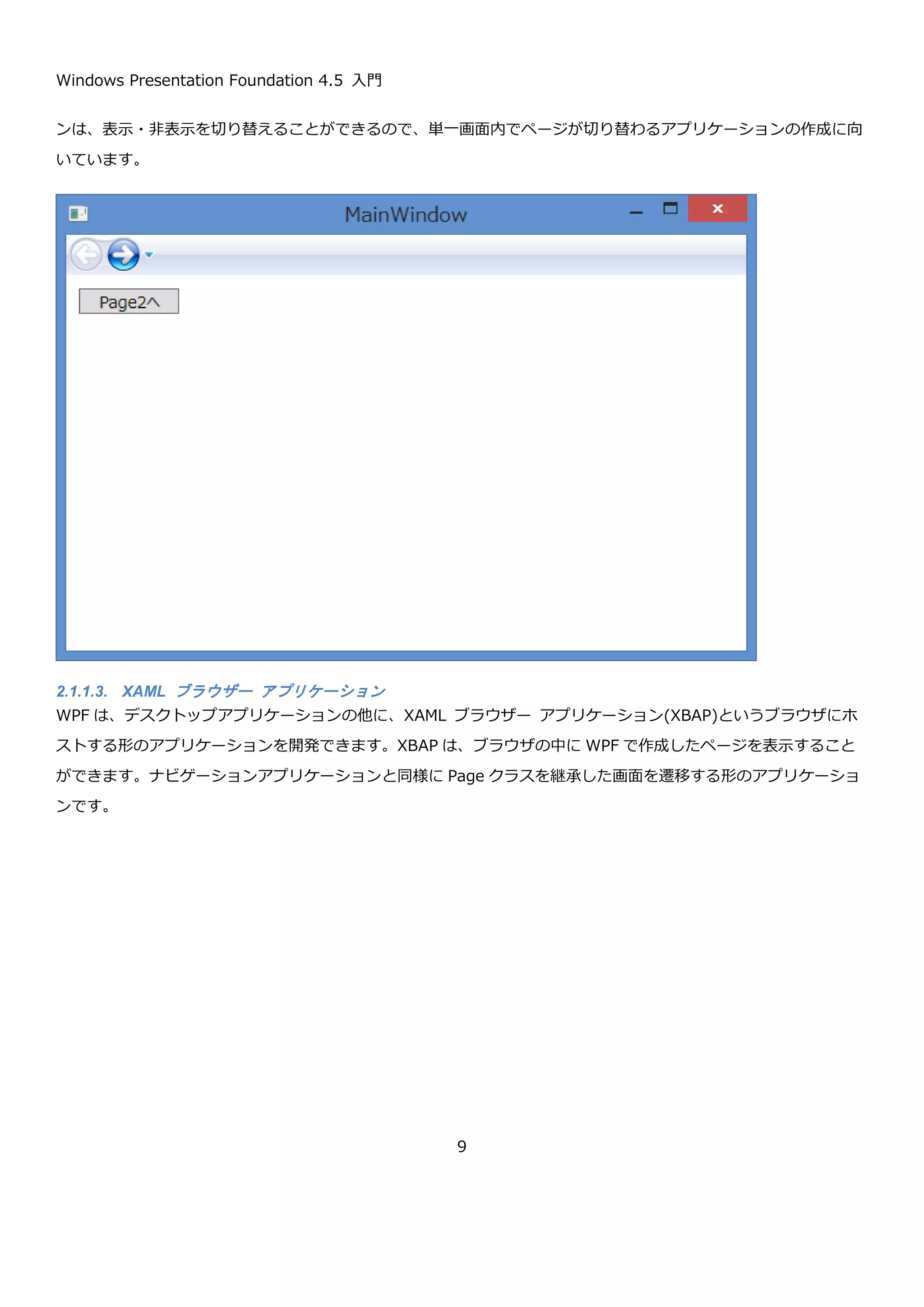 Windows Presentation Foundation 4.5 入門
9
1.3.執筆環境
本書は、以下の環境で作成しています。
 Windows 8 Pro 64bit/Windows 8.1 Pro Update 1
 Visual Studio 2012 Ultimate/Visual Studio 2013 Ultimate
(おそらく Express Edition でも同様に作成可能なものが主になると思います)
2. WPF とは
MSDN の WPF の概要の章に以下のように説明されています。
WPF の概要より抜粋 http://msdn.microsoft.com/ja-jp/library/aa970268.aspx
Windows Presentation Foundation とは、魅力的な外観のユーザーエクスペリエンスを持つ Windows ク
ライアント アプリケーションを作成するための次世代プレゼンテーション システムです。
.NET Framework 3.0 から搭載されている WPF の概要をそのまま引き継いでいるためだと思いますが、次世代のプ
レゼンテーションシステムというよりは、現在求められようとしているデスクトップアプリケーションを開発するた
めに必要な機能が含まれたプラットフォームという言い方のほうがしっくりくると思います。WPF が登場してから
の GUI アプリケーションを作るプラットフォームがすべて WPF の考えを踏襲して作られていることからも、このこ
とが伺えます。
 Silverlight
WPF/E という名前で開発され、Silverlight という名前でリリースされた。WPF と同じプログラミングモデルで
開発が可能。
 Silverlight for Windows Phone
Silverlight を Windows Phone 向けにしたもの
 Windows Runtime
Windows ストア アプリ開発のためのプラットフォームで、WPF と同じプログラミングモデルで開発が行える
スタイルが提供されている。
 Windows Phone Runtime
Windows Runtime と Silverlight for Windows Phone を混ぜたような雰囲気を醸し出しているプラットフォー
ム。当然 WPF と同じプログラミングモデルで開発が行える。
 
