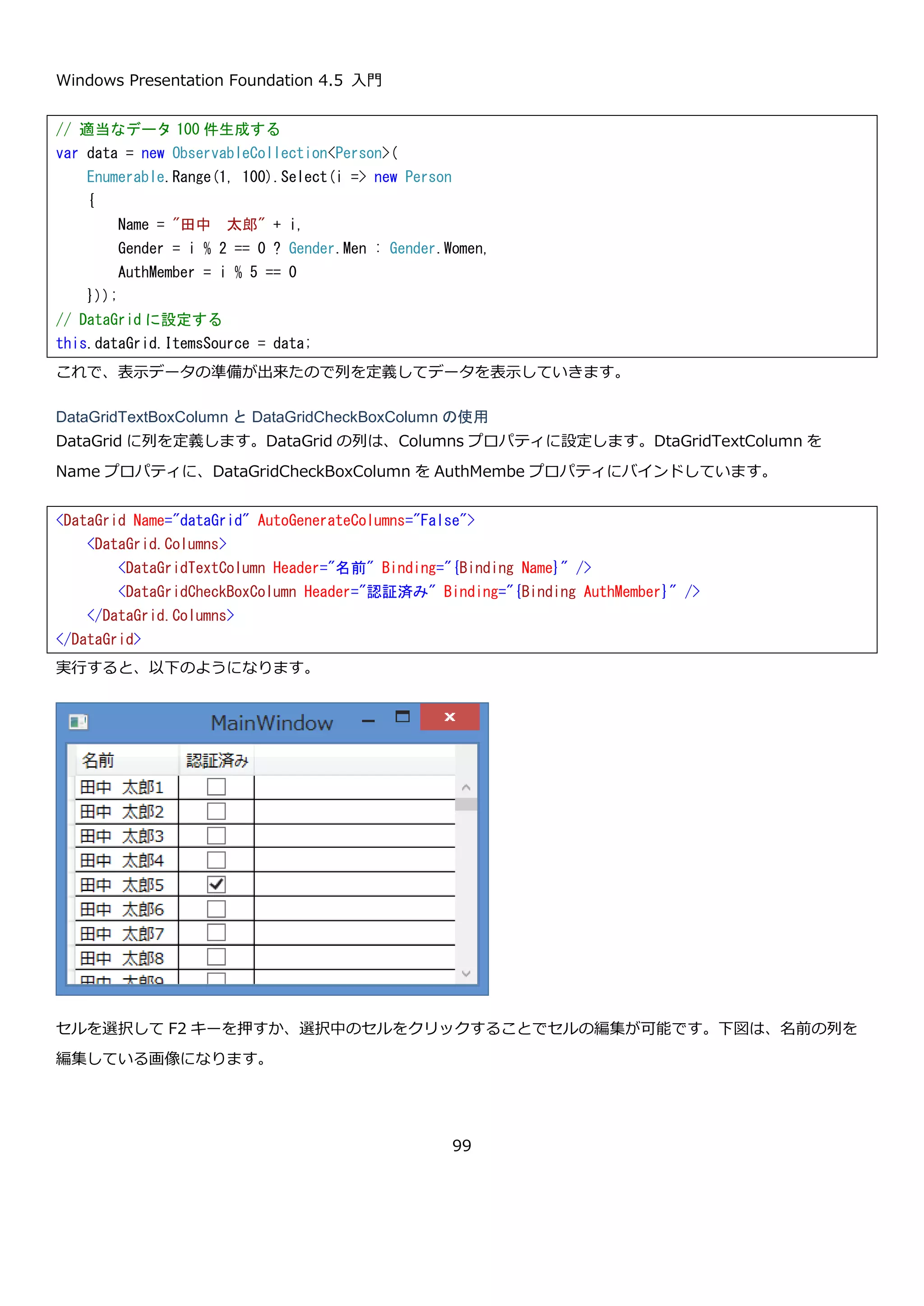 Windows Presentation Foundation 4.5 入門
99
や SelectedValuePath プロパティでコンボボックスに表示するプロパテ
ィと、選択した値として扱うプロパティを設定します。
表示するデータは、SelectedValueBinding プロパティで ItemsSource
プロパティで設定したコレクションで選択中の要素から
SelectedValuePath で指定したプロパティの値、SelectedItemBinding
プロパティで ItemsSource プロパティに設定したコレクションで選択中
のものと対応づけができます。
DataGridTemplateColumn DataTemplate を使って表示内容を自由にカスタマイズできます。
DataGrid で指定できる列の中で一番柔軟にセル内の表示をカスタマイズ
できます。
DataGrid の列は、以下のプロパティを使うことでヘッダーの内容をカスタマイズできます。
プロパティ 説明
object Header { get; set; } 列のヘッダーの値を取得または設定します。
DataTemplate HeaderTemplate { get;
set; }
列のヘッダーの値を表示するためのテンプレートを取得また
は設定します。
Style HeaderStyle { get; set; } 列のヘッダーを表示するときに使用するスタイルを取得また
は設定します。スタイルを適用する型は
DataGridHeaderColumn クラスです。
4.3.1.4. DataGrid の列の使用例
DataGrid の列を使って DataGrid にデータを表示します。まず、画面に DataGrid を置きます。今回は DataGrid の
自動生成列は使用しないため、AutoGeneratedColumns プロパティを False にして自動生成機能を無効化していま
す。
 