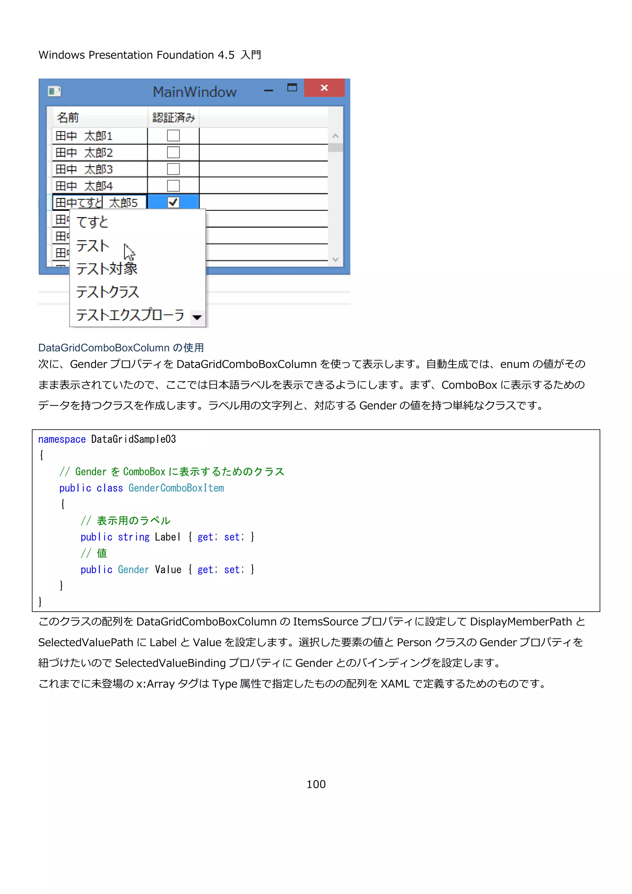 Windows Presentation Foundation 4.5 入門
100
次に、DataGrid に表示するためのクラスを定義します。以下のように string 型と列挙型と bool 型のプロパティを
持つ Person クラスを作成します。
MainWindow のコンストラクタで、Person クラスのリストを DataGrid の ItemsSource プロパティに設定しま
す。
<Window x:Class="DataGridSample03.MainWindow"
xmlns="http://schemas.microsoft.com/winfx/2006/xaml/presentation"
xmlns:x="http://schemas.microsoft.com/winfx/2006/xaml"
xmlns:local="clr-namespace:DataGridSample03"
Title="MainWindow" Height="350" Width="525">
<Grid>
<DataGrid Name="dataGrid" AutoGenerateColumns="False">
</DataGrid>
</Grid>
</Window>
// 性別を表す列挙型
public enum Gender
{
None,
Men,
Women
}
// DataGrid に表示するデータ
public class Person
{
// 名前
public string Name { get; set; }
// 性別
public Gender Gender { get; set; }
// 認証済みユーザーかどうか
public bool AuthMember { get; set; }
}
 