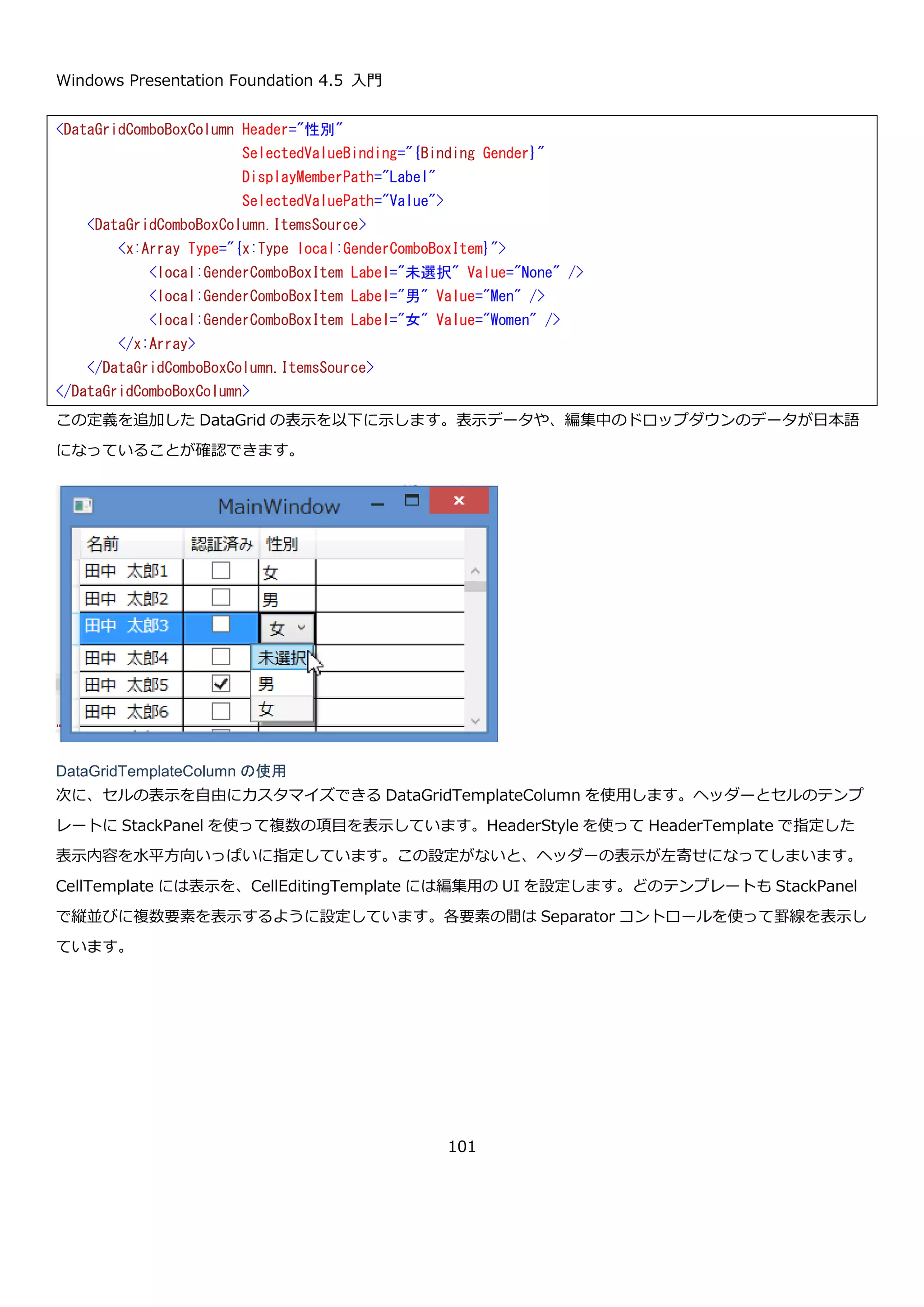 Windows Presentation Foundation 4.5 入門
101
これで、表示データの準備が出来たので列を定義してデータを表示していきます。
DataGridTextBoxColumn と DataGridCheckBoxColumn の使用
DataGrid に列を定義します。DataGrid の列は、Columns プロパティに設定します。DtaGridTextColumn を
Name プロパティに、DataGridCheckBoxColumn を AuthMembe プロパティにバインドしています。
実行すると、以下のようになります。
セルを選択して F2 キーを押すか、選択中のセルをクリックすることでセルの編集が可能です。下図は、名前の列を
編集している画像になります。
// 適当なデータ 100 件生成する
var data = new ObservableCollection<Person>(
Enumerable.Range(1, 100).Select(i => new Person
{
Name = "田中 太郎" + i,
Gender = i % 2 == 0 ? Gender.Men : Gender.Women,
AuthMember = i % 5 == 0
}));
// DataGrid に設定する
this.dataGrid.ItemsSource = data;
<DataGrid Name="dataGrid" AutoGenerateColumns="False">
<DataGrid.Columns>
<DataGridTextColumn Header="名前" Binding="{Binding Name}" />
<DataGridCheckBoxColumn Header="認証済み" Binding="{Binding AuthMember}" />
</DataGrid.Columns>
</DataGrid>
 