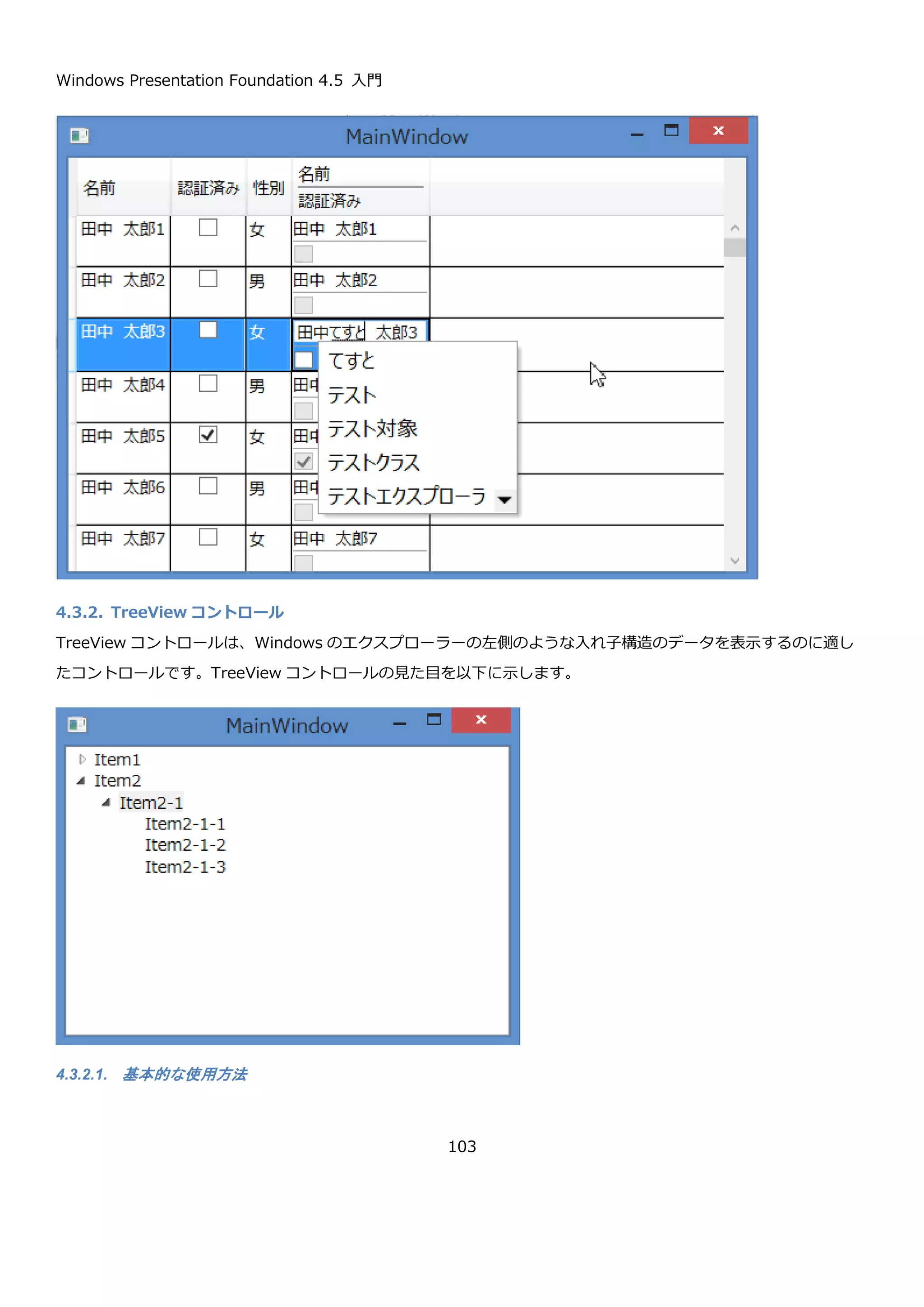 Windows Presentation Foundation 4.5 入門
103
この定義を追加した DataGrid の表示を以下に示します。表示データや、編集中のドロップダウンのデータが日本語
になっていることが確認できます。
DataGridTemplateColumn の使用
次に、セルの表示を自由にカスタマイズできる DataGridTemplateColumn を使用します。ヘッダーとセルのテンプ
レートに StackPanel を使って複数の項目を表示しています。HeaderStyle を使って HeaderTemplate で指定した
表示内容を水平方向いっぱいに指定しています。この設定がないと、ヘッダーの表示が左寄せになってしまいます。
CellTemplate には表示を、CellEditingTemplate には編集用の UI を設定します。どのテンプレートも StackPanel
で縦並びに複数要素を表示するように設定しています。各要素の間は Separator コントロールを使って罫線を表示し
ています。
<DataGridComboBoxColumn Header="性別"
SelectedValueBinding="{Binding Gender}"
DisplayMemberPath="Label"
SelectedValuePath="Value">
<DataGridComboBoxColumn.ItemsSource>
<x:Array Type="{x:Type local:GenderComboBoxItem}">
<local:GenderComboBoxItem Label="未選択" Value="None" />
<local:GenderComboBoxItem Label="男" Value="Men" />
<local:GenderComboBoxItem Label="女" Value="Women" />
</x:Array>
</DataGridComboBoxColumn.ItemsSource>
</DataGridComboBoxColumn>
 