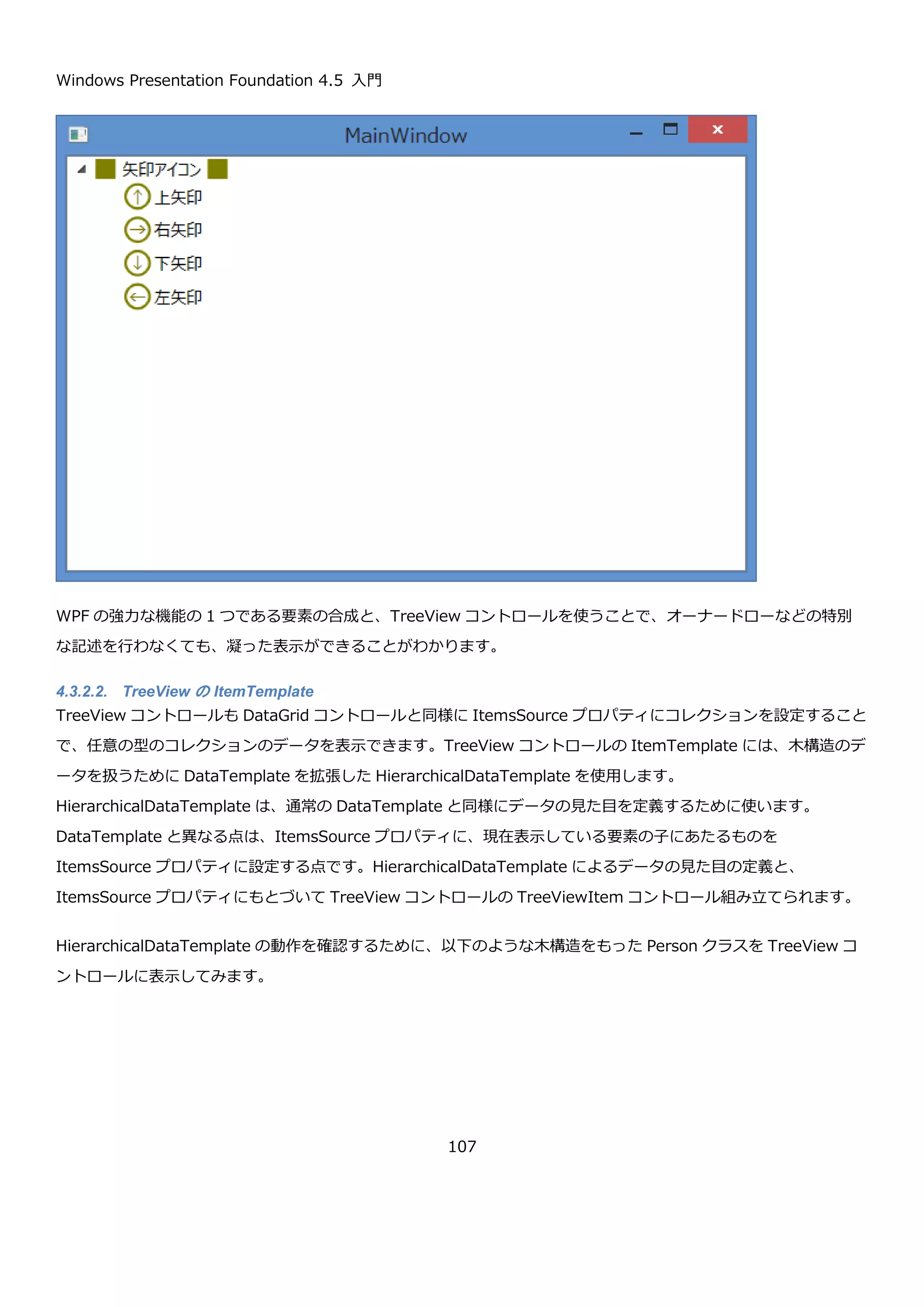 Windows Presentation Foundation 4.5 入門
107
object Header { get; sest; } ツリーに表示する要素を取得または設定します。コンテンツモデルで
紹介した表示ロジックによって要素が表示されます。
ItemsCollection Items { get; } TreeViewItem コントロールの子要素を格納するコレクションを取得
します。
bool IsExpanded { get; set; } 要素が展開されているかどうかを取得または設定します。
bool IsSelected { get; set; } 要素が選択されているかどうかを取得または設定します。
これらのプロパティを組み合わせて使うことで、静的なツリー場合は簡単に Windows Forms では表現が難しかった
表現も簡単に表示することが出来ます。XAML を以下に示します。
 