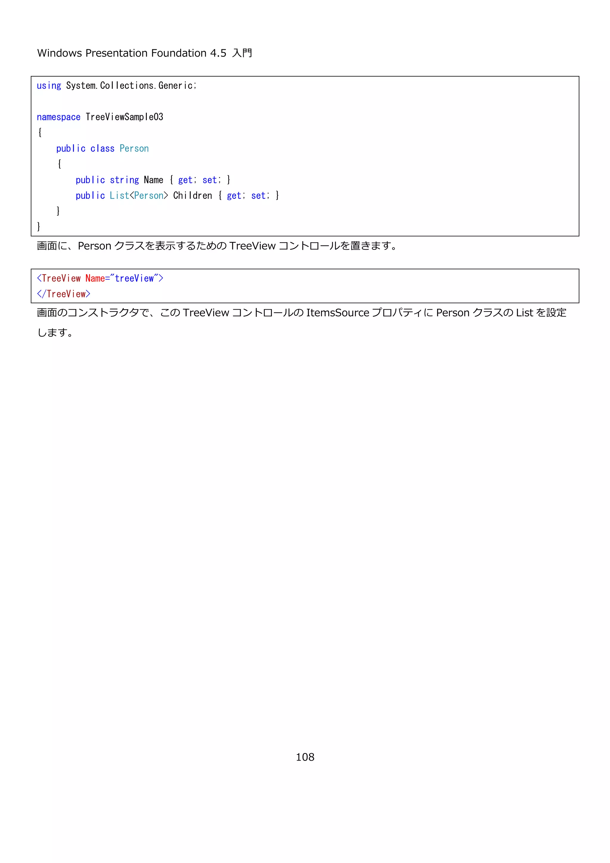 Windows Presentation Foundation 4.5 入門
108
TreeViewItem コントロールの Header プロパティに、StackPanel コントロールや Grid コントロールを使って複数
のコントロールをレイアウトしています。Rectangle や Ellipse は、まだ紹介していませんが WPF で基本的な図形を
表す要素です。実行結果を以下に示します。
<TreeView>
<TreeViewItem IsExpanded="True">
<TreeViewItem.Header>
<StackPanel Orientation="Horizontal">
<Rectangle Fill="Olive" Width="15" Height="15" />
<TextBlock Text="矢印アイコン" Margin="5,0" />
<Rectangle Fill="Olive" Width="15" Height="15" />
</StackPanel>
</TreeViewItem.Header>
<TreeViewItem>
<TreeViewItem.Header>
<StackPanel Orientation="Horizontal">
<Grid Margin="2.5">
<Ellipse Width="20" Height="20" Stroke="Olive" StrokeThickness="2" />
<TextBlock Text="↑" HorizontalAlignment="Center"
VerticalAlignment="Center" FontWeight="Bold" Foreground="Olive" />
</Grid>
<TextBlock Text="上矢印" VerticalAlignment="Center" />
</StackPanel>
</TreeViewItem.Header>
</TreeViewItem>
<TreeViewItem>
<TreeViewItem.Header>
<StackPanel Orientation="Horizontal">
<Grid Margin="2.5">
<Ellipse Width="20" Height="20" Stroke="Olive" StrokeThickness="2" />
<TextBlock Text="→" HorizontalAlignment="Center"
VerticalAlignment="Center" FontWeight="Bold" Foreground="Olive" />
</Grid>
<TextBlock Text="右矢印" VerticalAlignment="Center" />
</StackPanel>
</TreeViewItem.Header>
</TreeViewItem>
…省略…
</TreeViewItem>
</TreeView>
 