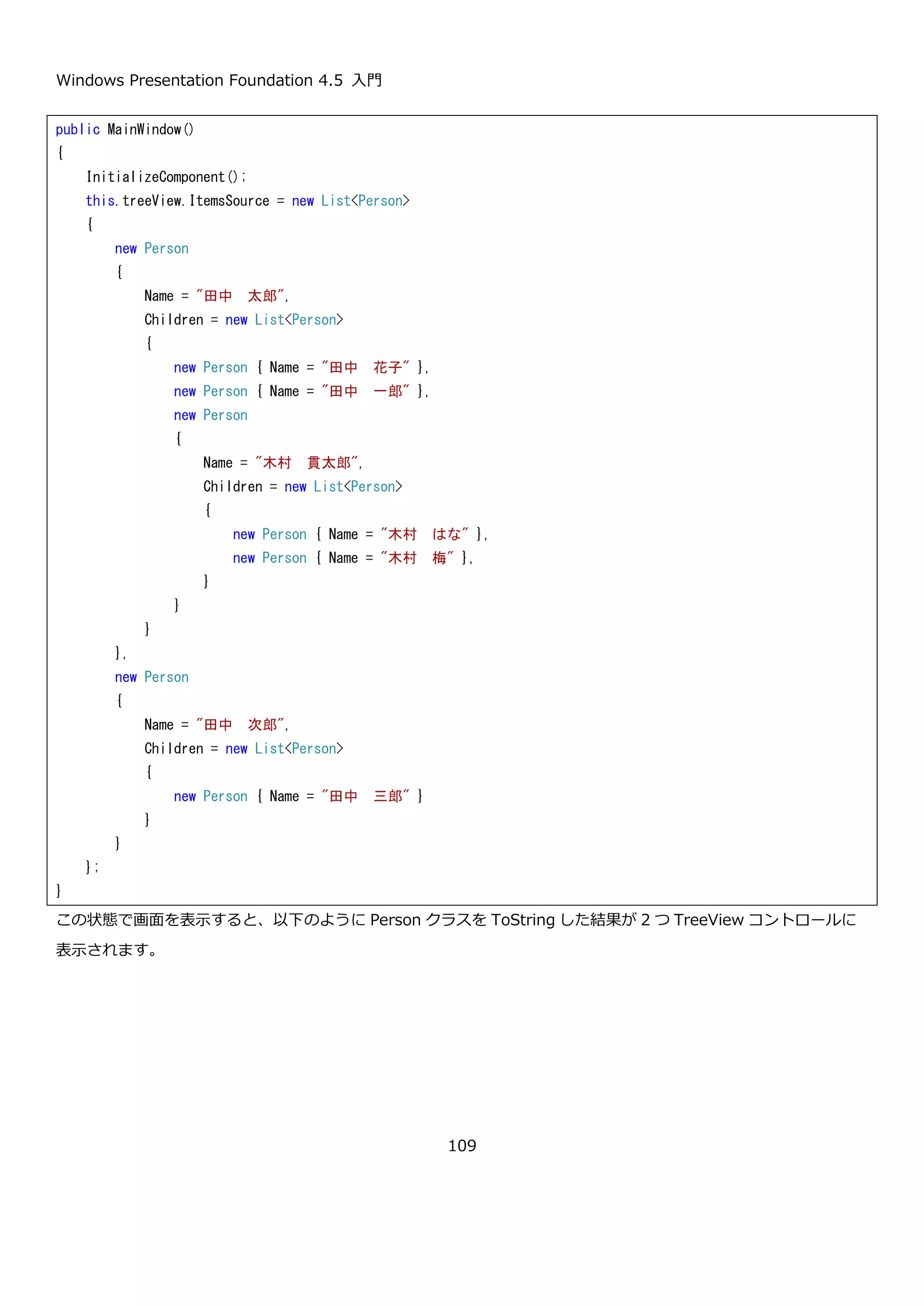 Windows Presentation Foundation 4.5 入門
109
WPF の強力な機能の 1 つである要素の合成と、TreeView コントロールを使うことで、オーナードローなどの特別
な記述を行わなくても、凝った表示ができることがわかります。
4.3.2.2. TreeView の ItemTemplate
TreeView コントロールも DataGrid コントロールと同様に ItemsSource プロパティにコレクションを設定すること
で、任意の型のコレクションのデータを表示できます。TreeView コントロールの ItemTemplate には、木構造のデ
ータを扱うために DataTemplate を拡張した HierarchicalDataTemplate を使用します。
HierarchicalDataTemplate は、通常の DataTemplate と同様にデータの見た目を定義するために使います。
DataTemplate と異なる点は、ItemsSource プロパティに、現在表示している要素の子にあたるものを
ItemsSource プロパティに設定する点です。HierarchicalDataTemplate によるデータの見た目の定義と、
ItemsSource プロパティにもとづいて TreeView コントロールの TreeViewItem コントロール組み立てられます。
HierarchicalDataTemplate の動作を確認するために、以下のような木構造をもった Person クラスを TreeView コ
ントロールに表示してみます。
 
