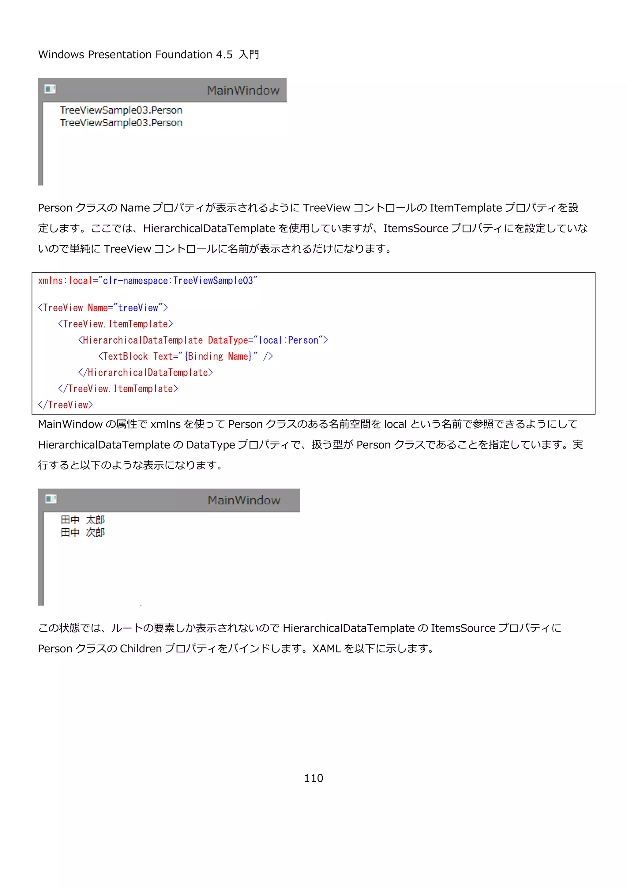 Windows Presentation Foundation 4.5 入門
110
画面に、Person クラスを表示するための TreeView コントロールを置きます。
画面のコンストラクタで、この TreeView コントロールの ItemsSource プロパティに Person クラスの List を設定
します。
using System.Collections.Generic;
namespace TreeViewSample03
{
public class Person
{
public string Name { get; set; }
public List<Person> Children { get; set; }
}
}
<TreeView Name="treeView">
</TreeView>
 