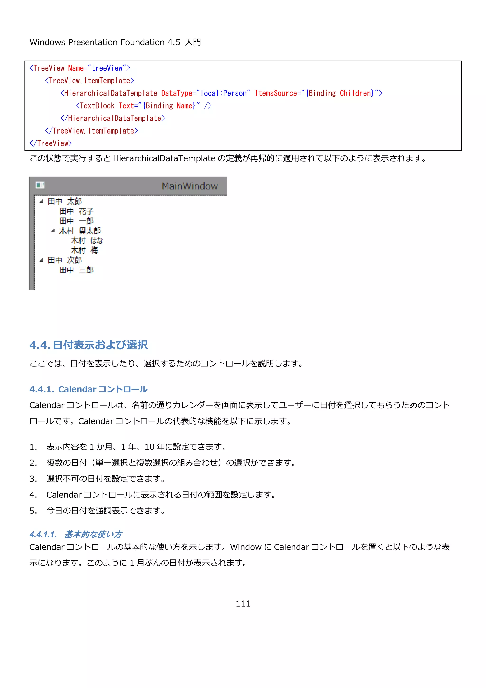 Windows Presentation Foundation 4.5 入門
111
この状態で画面を表示すると、以下のように Person クラスを ToString した結果が 2 つ TreeView コントロールに
表示されます。
public MainWindow()
{
InitializeComponent();
this.treeView.ItemsSource = new List<Person>
{
new Person
{
Name = "田中 太郎",
Children = new List<Person>
{
new Person { Name = "田中 花子" },
new Person { Name = "田中 一郎" },
new Person
{
Name = "木村 貫太郎",
Children = new List<Person>
{
new Person { Name = "木村 はな" },
new Person { Name = "木村 梅" },
}
}
}
},
new Person
{
Name = "田中 次郎",
Children = new List<Person>
{
new Person { Name = "田中 三郎" }
}
}
};
}
 