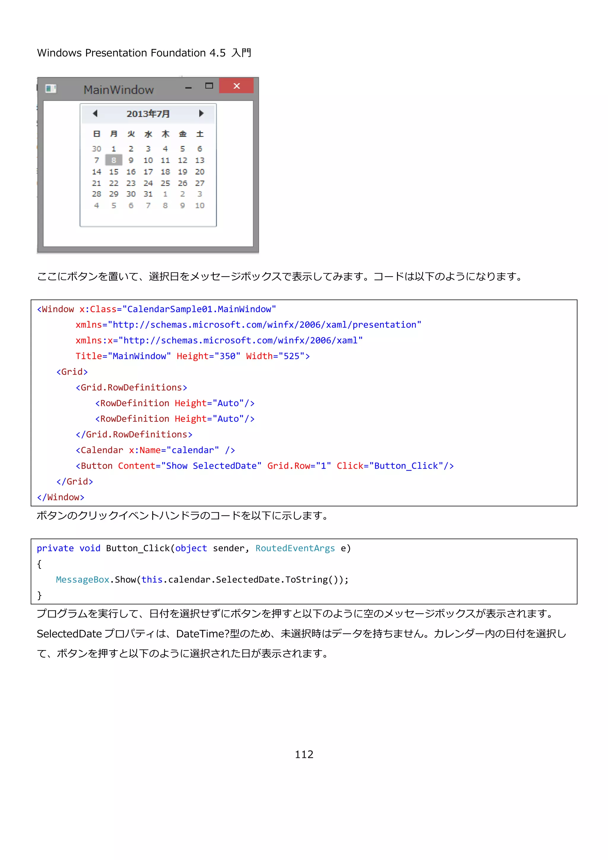 Windows Presentation Foundation 4.5 入門
112
Person クラスの Name プロパティが表示されるように TreeView コントロールの ItemTemplate プロパティを設
定します。ここでは、HierarchicalDataTemplate を使用していますが、ItemsSource プロパティにを設定していな
いので単純に TreeView コントロールに名前が表示されるだけになります。
MainWindow の属性で xmlns を使って Person クラスのある名前空間を local という名前で参照できるようにして
HierarchicalDataTemplate の DataType プロパティで、扱う型が Person クラスであることを指定しています。実
行すると以下のような表示になります。
この状態では、ルートの要素しか表示されないので HierarchicalDataTemplate の ItemsSource プロパティに
Person クラスの Children プロパティをバインドします。XAML を以下に示します。
xmlns:local="clr-namespace:TreeViewSample03"
<TreeView Name="treeView">
<TreeView.ItemTemplate>
<HierarchicalDataTemplate DataType="local:Person">
<TextBlock Text="{Binding Name}" />
</HierarchicalDataTemplate>
</TreeView.ItemTemplate>
</TreeView>
 