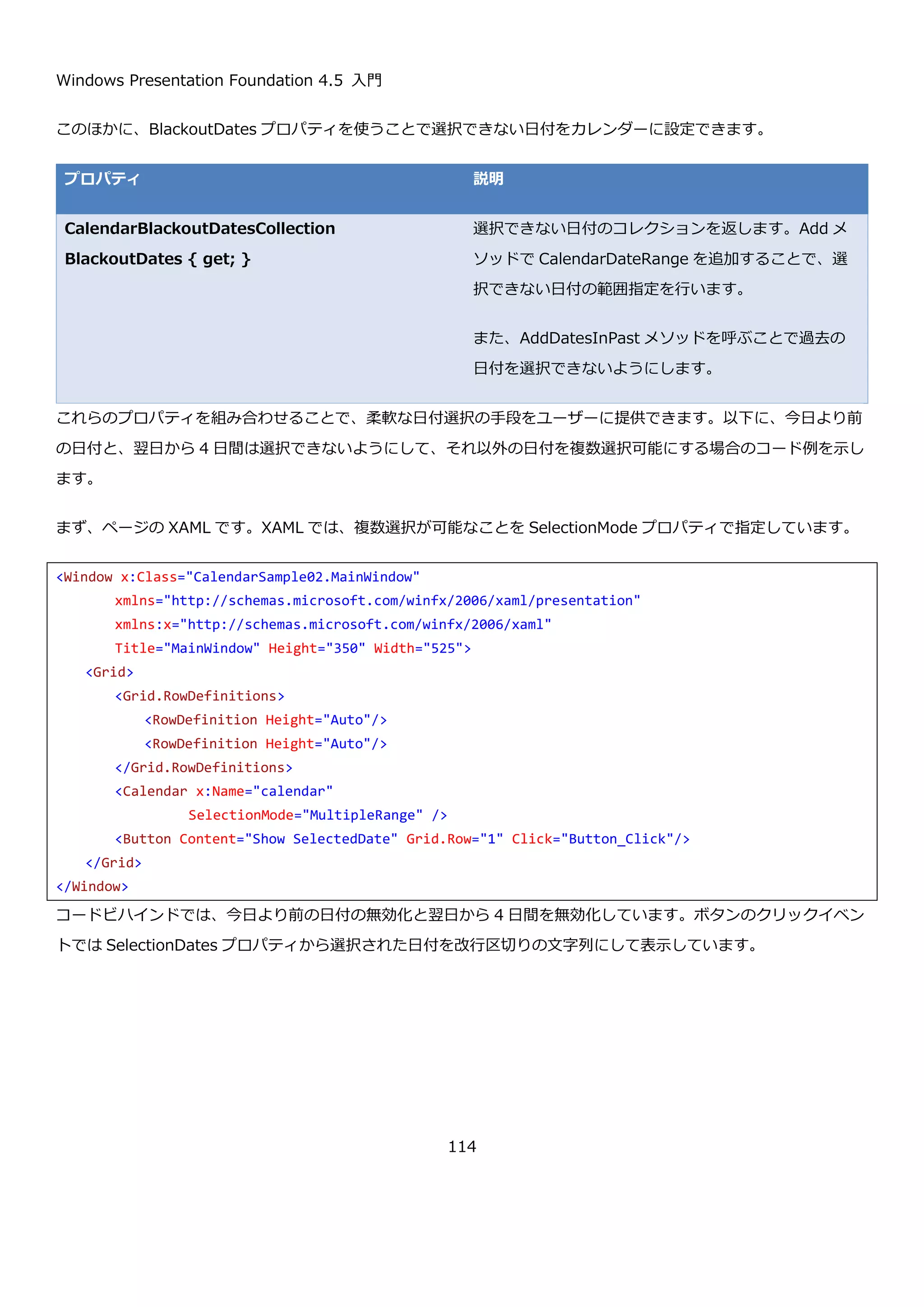 Windows Presentation Foundation 4.5 入門
114
ここにボタンを置いて、選択日をメッセージボックスで表示してみます。コードは以下のようになります。
ボタンのクリックイベントハンドラのコードを以下に示します。
プログラムを実行して、日付を選択せずにボタンを押すと以下のように空のメッセージボックスが表示されます。
SelectedDate プロパティは、DateTime?型のため、未選択時はデータを持ちません。カレンダー内の日付を選択し
て、ボタンを押すと以下のように選択された日が表示されます。
<Window x:Class="CalendarSample01.MainWindow"
xmlns="http://schemas.microsoft.com/winfx/2006/xaml/presentation"
xmlns:x="http://schemas.microsoft.com/winfx/2006/xaml"
Title="MainWindow" Height="350" Width="525">
<Grid>
<Grid.RowDefinitions>
<RowDefinition Height="Auto"/>
<RowDefinition Height="Auto"/>
</Grid.RowDefinitions>
<Calendar x:Name="calendar" />
<Button Content="Show SelectedDate" Grid.Row="1" Click="Button_Click"/>
</Grid>
</Window>
private void Button_Click(object sender, RoutedEventArgs e)
{
MessageBox.Show(this.calendar.SelectedDate.ToString());
}
 
