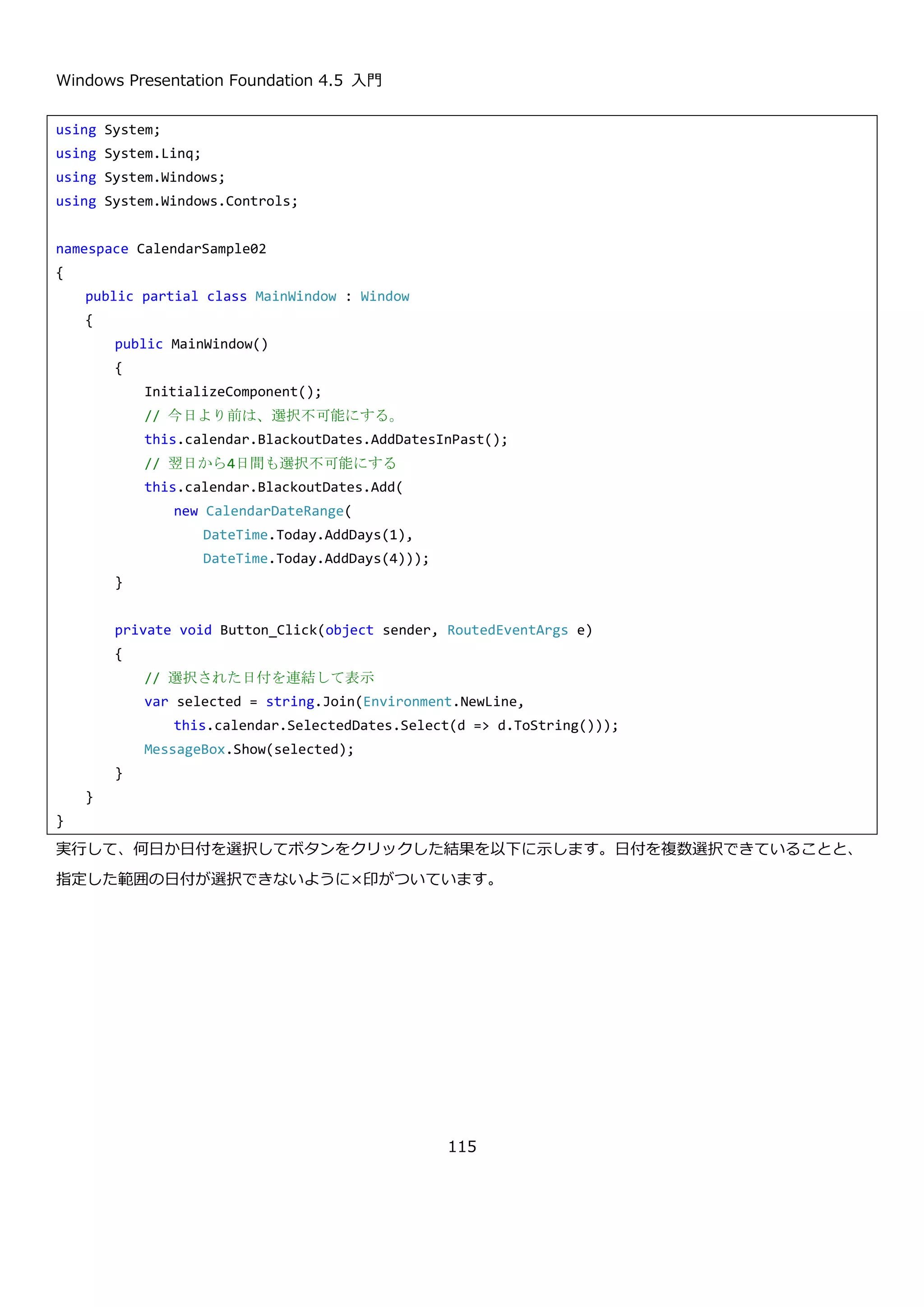 Windows Presentation Foundation 4.5 入門
115
4.4.1.2. 選択方法のカスタマイズ
Calendar コントロールは、以下のプロパティを設定することで、日付の選択を制御することができます。
プロパティ 説明
CalendarSelectionMode SelectionMode { get;
set; }
日付の選択方法を設定します。以下の値から設定でき
ます。
 MultipleRange
複数の範囲選択ができます。
 None
何も選択できません。
 SingleDate
単一の日付を選択できます。
 SingleRange
単一の日付の範囲を選択できます。
SelectedDatesCollection SelectedDates { get; } 選択された日付のコレクションです。AddRange メソ
ッドを使って指定した日付の範囲を追加することがで
きます。SelectionMode プロパティに MultipleRange
か SingleRange が設定されているときのみ、
AddRange メソッドが動きます。
DateTime? SelectedDate { get; set; } 単一の選択された日付を取得または設定します。
 