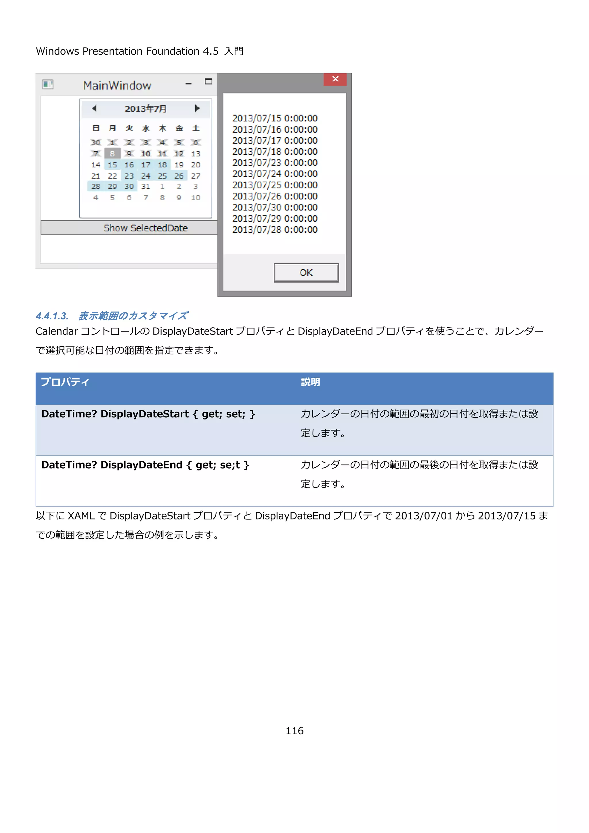 Windows Presentation Foundation 4.5 入門
116
このほかに、BlackoutDates プロパティを使うことで選択できない日付をカレンダーに設定できます。
プロパティ 説明
CalendarBlackoutDatesCollection
BlackoutDates { get; }
選択できない日付のコレクションを返します。Add メ
ソッドで CalendarDateRange を追加することで、選
択できない日付の範囲指定を行います。
また、AddDatesInPast メソッドを呼ぶことで過去の
日付を選択できないようにします。
これらのプロパティを組み合わせることで、柔軟な日付選択の手段をユーザーに提供できます。以下に、今日より前
の日付と、翌日から 4 日間は選択できないようにして、それ以外の日付を複数選択可能にする場合のコード例を示し
ます。
まず、ページの XAML です。XAML では、複数選択が可能なことを SelectionMode プロパティで指定しています。
コードビハインドでは、今日より前の日付の無効化と翌日から 4 日間を無効化しています。ボタンのクリックイベン
トでは SelectionDates プロパティから選択された日付を改行区切りの文字列にして表示しています。
<Window x:Class="CalendarSample02.MainWindow"
xmlns="http://schemas.microsoft.com/winfx/2006/xaml/presentation"
xmlns:x="http://schemas.microsoft.com/winfx/2006/xaml"
Title="MainWindow" Height="350" Width="525">
<Grid>
<Grid.RowDefinitions>
<RowDefinition Height="Auto"/>
<RowDefinition Height="Auto"/>
</Grid.RowDefinitions>
<Calendar x:Name="calendar"
SelectionMode="MultipleRange" />
<Button Content="Show SelectedDate" Grid.Row="1" Click="Button_Click"/>
</Grid>
</Window>
 