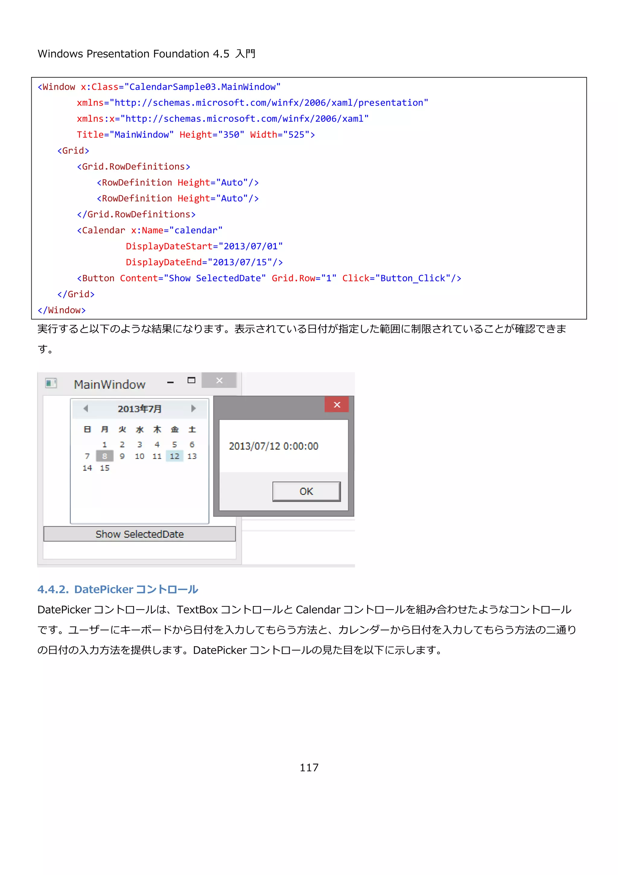Windows Presentation Foundation 4.5 入門
117
実行して、何日か日付を選択してボタンをクリックした結果を以下に示します。日付を複数選択できていることと、
指定した範囲の日付が選択できないように×印がついています。
using System;
using System.Linq;
using System.Windows;
using System.Windows.Controls;
namespace CalendarSample02
{
public partial class MainWindow : Window
{
public MainWindow()
{
InitializeComponent();
// 今日より前は、選択不可能にする。
this.calendar.BlackoutDates.AddDatesInPast();
// 翌日から4日間も選択不可能にする
this.calendar.BlackoutDates.Add(
new CalendarDateRange(
DateTime.Today.AddDays(1),
DateTime.Today.AddDays(4)));
}
private void Button_Click(object sender, RoutedEventArgs e)
{
// 選択された日付を連結して表示
var selected = string.Join(Environment.NewLine,
this.calendar.SelectedDates.Select(d => d.ToString()));
MessageBox.Show(selected);
}
}
}
 