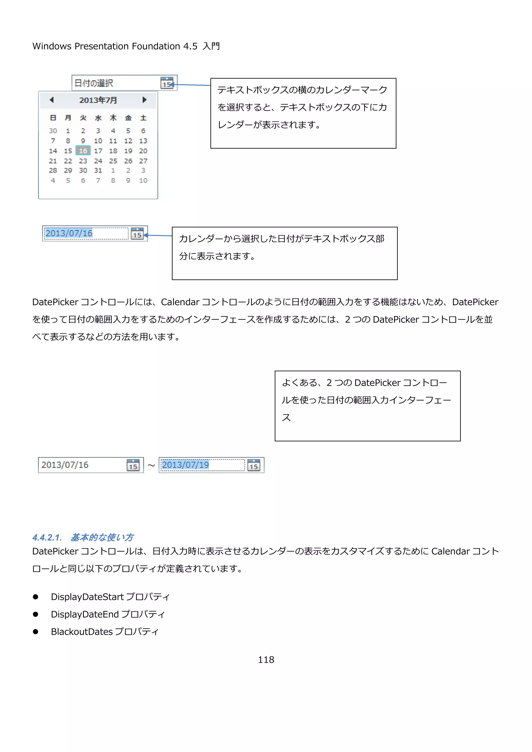 Windows Presentation Foundation 4.5 入門
118
4.4.1.3. 表示範囲のカスタマイズ
Calendar コントロールの DisplayDateStart プロパティと DisplayDateEnd プロパティを使うことで、カレンダー
で選択可能な日付の範囲を指定できます。
プロパティ 説明
DateTime? DisplayDateStart { get; set; } カレンダーの日付の範囲の最初の日付を取得または設
定します。
DateTime? DisplayDateEnd { get; se;t } カレンダーの日付の範囲の最後の日付を取得または設
定します。
以下に XAML で DisplayDateStart プロパティと DisplayDateEnd プロパティで 2013/07/01 から 2013/07/15 ま
での範囲を設定した場合の例を示します。
 