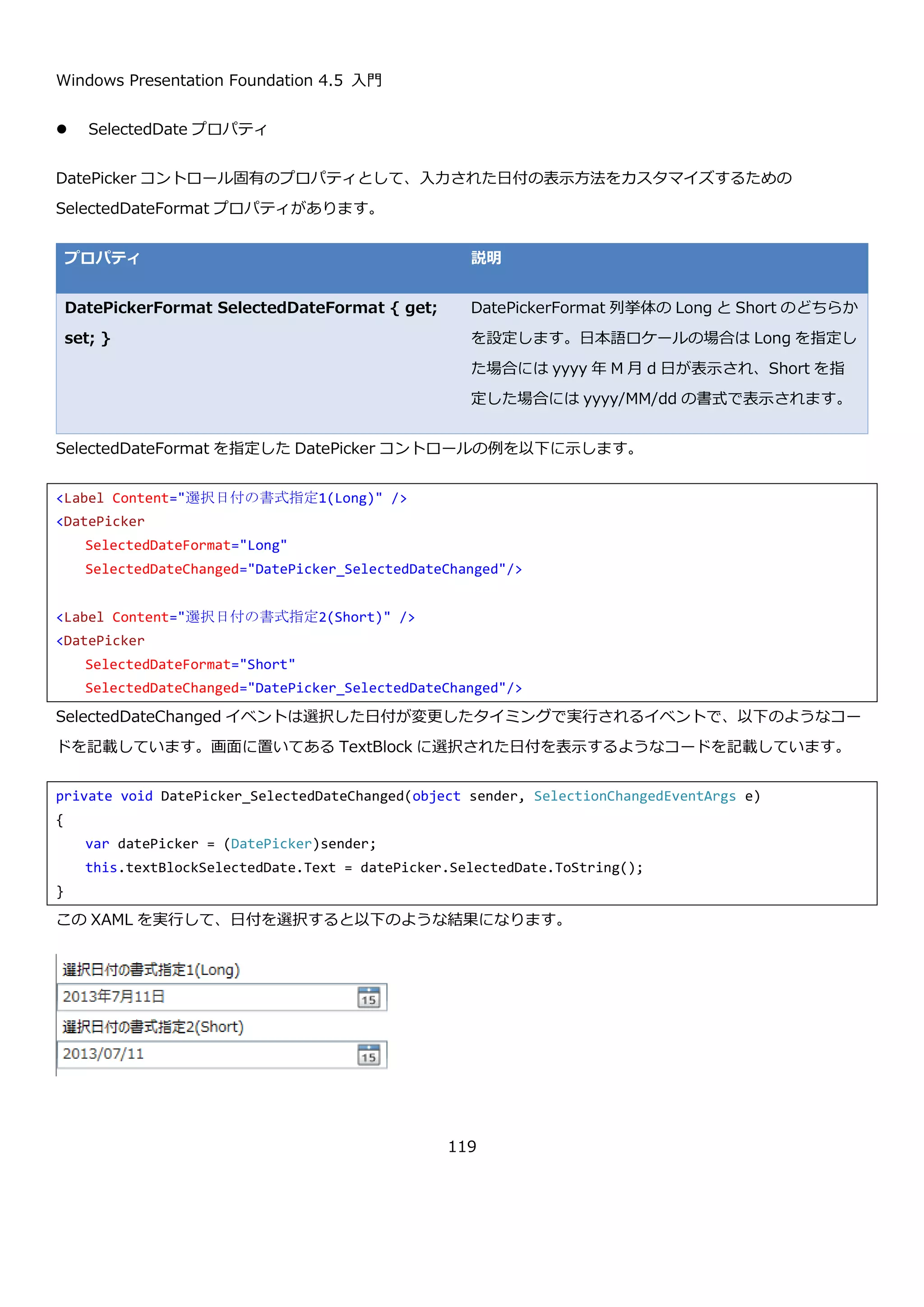 Windows Presentation Foundation 4.5 入門
119
実行すると以下のような結果になります。表示されている日付が指定した範囲に制限されていることが確認できま
す。
4.4.2. DatePicker コントロール
DatePicker コントロールは、TextBox コントロールと Calendar コントロールを組み合わせたようなコントロール
です。ユーザーにキーボードから日付を入力してもらう方法と、カレンダーから日付を入力してもらう方法の二通り
の日付の入力方法を提供します。DatePicker コントロールの見た目を以下に示します。
<Window x:Class="CalendarSample03.MainWindow"
xmlns="http://schemas.microsoft.com/winfx/2006/xaml/presentation"
xmlns:x="http://schemas.microsoft.com/winfx/2006/xaml"
Title="MainWindow" Height="350" Width="525">
<Grid>
<Grid.RowDefinitions>
<RowDefinition Height="Auto"/>
<RowDefinition Height="Auto"/>
</Grid.RowDefinitions>
<Calendar x:Name="calendar"
DisplayDateStart="2013/07/01"
DisplayDateEnd="2013/07/15"/>
<Button Content="Show SelectedDate" Grid.Row="1" Click="Button_Click"/>
</Grid>
</Window>
 