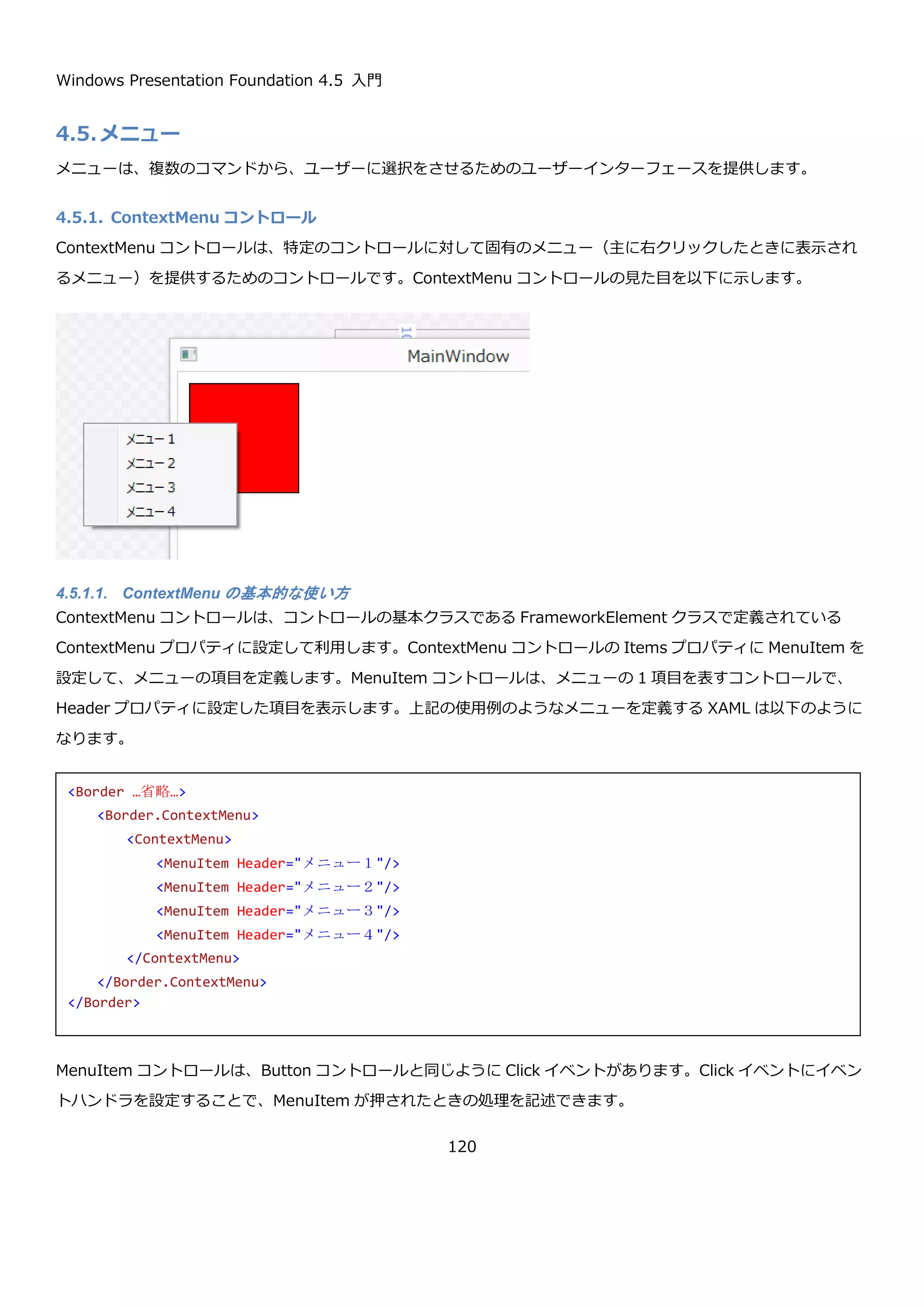 Windows Presentation Foundation 4.5 入門
120
DatePicker コントロールには、Calendar コントロールのように日付の範囲入力をする機能はないため、DatePicker
を使って日付の範囲入力をするためのインターフェースを作成するためには、2 つの DatePicker コントロールを並
べて表示するなどの方法を用います。
4.4.2.1. 基本的な使い方
DatePicker コントロールは、日付入力時に表示させるカレンダーの表示をカスタマイズするために Calendar コント
ロールと同じ以下のプロパティが定義されています。
 DisplayDateStart プロパティ
 DisplayDateEnd プロパティ
 BlackoutDates プロパティ
テキストボックスの横のカレンダーマーク
を選択すると、テキストボックスの下にカ
レンダーが表示されます。
よくある、2 つの DatePicker コントロー
ルを使った日付の範囲入力インターフェー
ス
カレンダーから選択した日付がテキストボックス部
分に表示されます。
 
